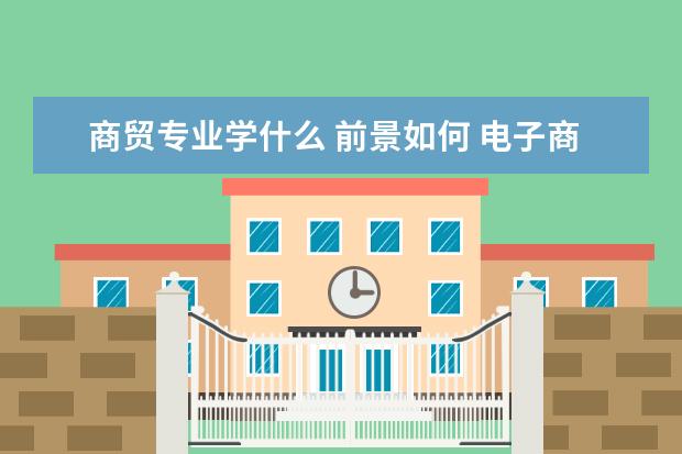 商贸专业学什么 前景如何 电子商务专业主要学什么?
