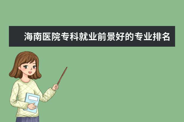 海南医院专科就业前景好的专业排名 海南大学特色专业及排名