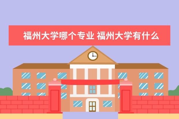 福州大學哪個專業(yè) 福州大學有什么專業(yè)