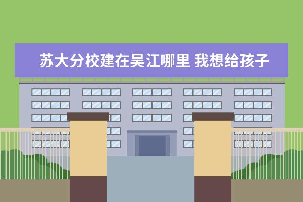 苏大分校建在吴江哪里 我想给孩子报个的美术培训班,不知道苏州新区哪里有...