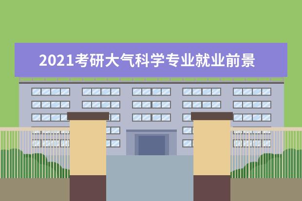 2021考研大气科学专业就业前景好 2022自然地理考研就业前景如何?