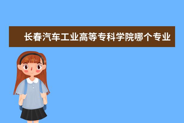 长春汽车工业高等专科学院哪个专业最好 ...长春汽车工业高等专科学校和长春职业技术学院和...