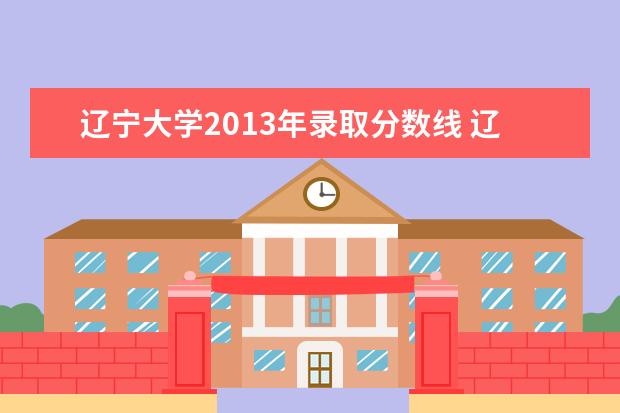 辽宁大学2013年录取分数线 辽宁大学研究生分数线2023年