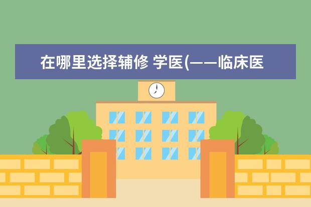 在哪里选择辅修 学医(——临床医学)如果想要辅修的话,最好选择哪一...