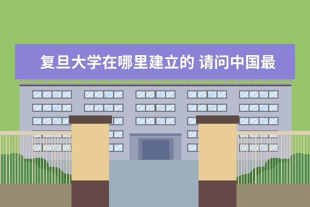 复旦大学在哪里建立的 请问中国最早的大学是在哪里建的