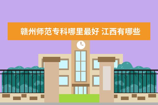 赣州师范专科哪里最好 江西有哪些不错的师范学院?
