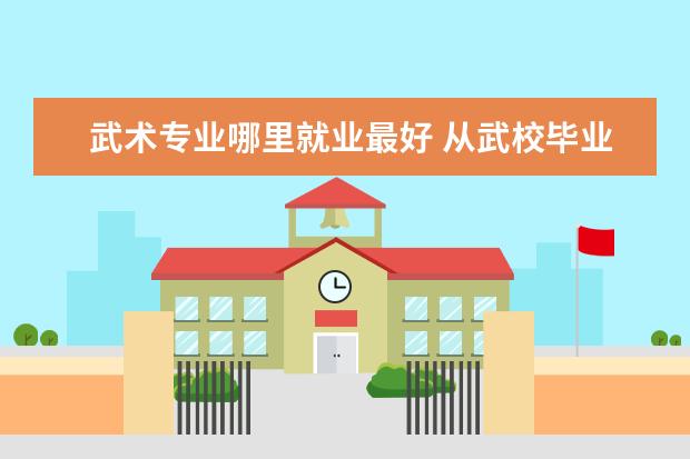 武术专业哪里就业最好 从武校毕业能做什么工作?