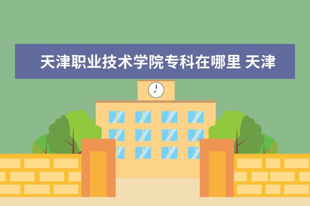 天津职业技术学院专科在哪里 天津职业大学在哪里 附准确地址