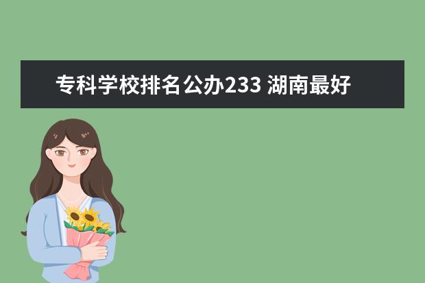 专科学校排名公办233 湖南最好的专科学校