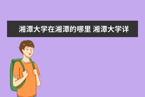 湘潭大学在湘潭的哪里 湘潭大学详细在哪里,在哪个省市,具体属于哪个区 - ...