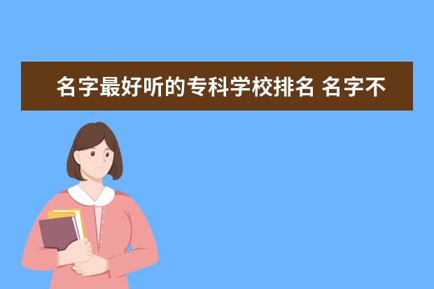 名字最好听的专科学校排名 名字不好听但实力很强的大学有哪些?