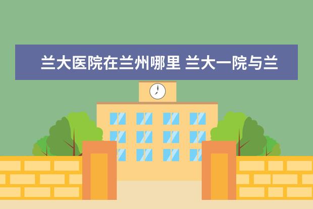 兰大医院在兰州哪里 兰大一院与兰大二的关系