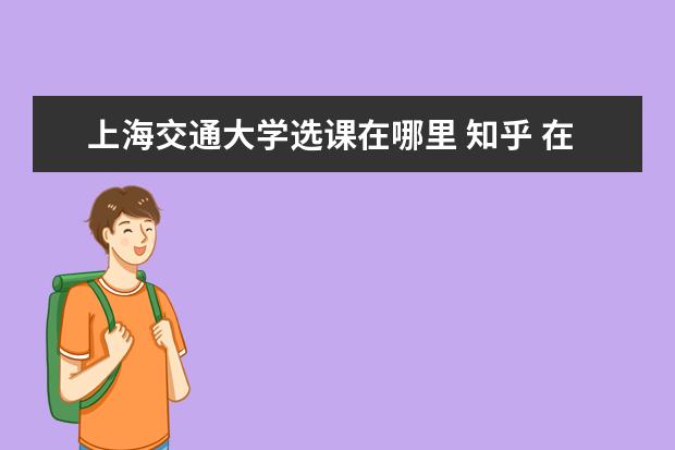 上海交通大學選課在哪里 知乎 在上海交通大學就讀是怎樣一種體驗