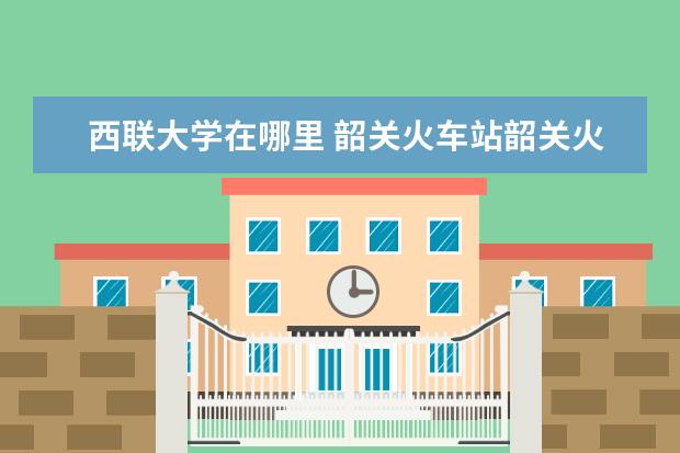 西联大学在哪里 韶关火车站韶关火车站和高铁站在同一个地方吗 - 百...