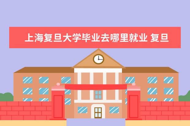 上海复旦大学毕业去哪里就业 复旦大学就业率