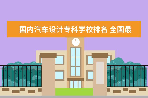 国内汽车设计专科学校排名 全国最好的技术学校排名?