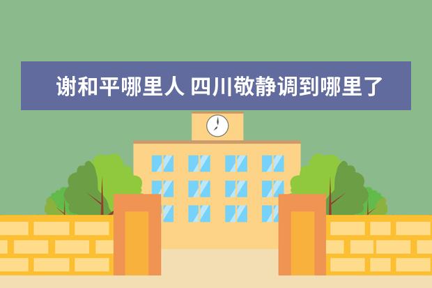 谢和平哪里人 四川敬静调到哪里了