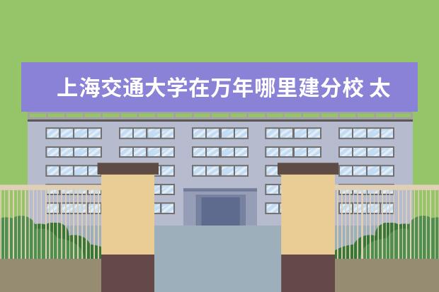 上海交通大学在万年哪里建分校 太原科技大学怎么样啊?