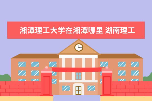 湘潭理工大学在湘潭哪里 湖南理工职业技术学院地址在哪里,哪个城市,哪个区? ...