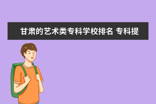 甘肃的艺术类专科学校排名 专科提前批学校排名