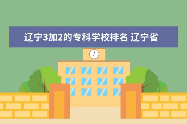 辽宁3加2的专科学校排名 辽宁省专科学校排名榜前十