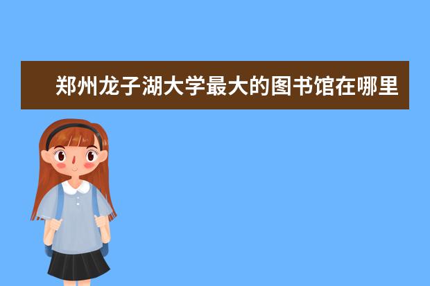 郑州龙子湖大学最大的图书馆在哪里 有什么是你去了郑州才知道的事情?