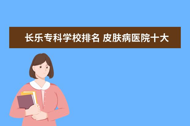 长乐专科学校排名 皮肤病医院十大排名