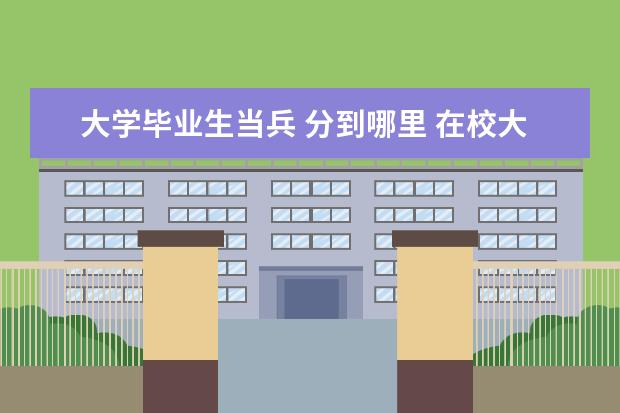 大学毕业生当兵 分到哪里 在校大学生入伍在哪里训练,会被分到哪里?