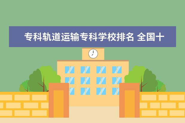 专科轨道运输专科学校排名 全国十大铁路专科学校排名