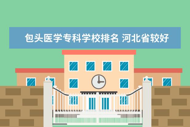 包头医学专科学校排名 河北省较好的专科医学院校排名