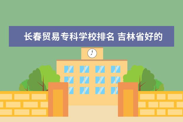 长春贸易专科学校排名 吉林省好的专科学校