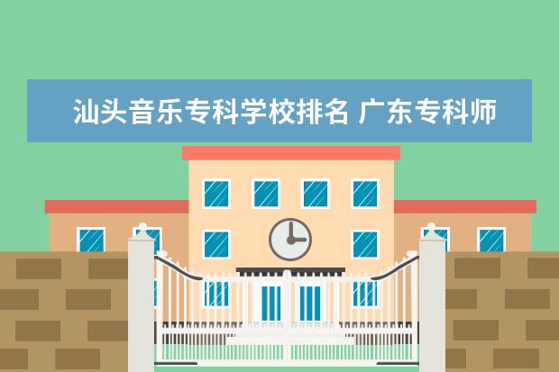 汕头音乐专科学校排名 广东专科师范类学校排名