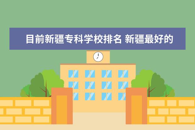 目前新疆专科学校排名 新疆最好的十大专科学校排名