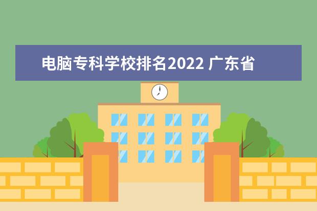 电脑专科学校排名2022 广东省专科学校排名2022