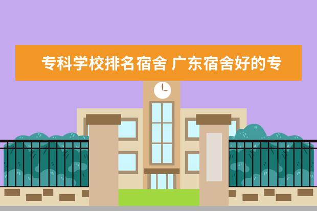 专科学校排名宿舍 广东宿舍好的专科学校有哪些?