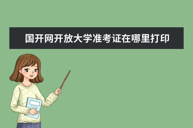 国开网开放大学准考证在哪里打印 国家开放大学准考证怎么打印