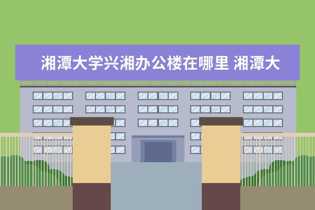 湘潭大學興湘辦公樓在哪里 湘潭大學興湘學院好嗎