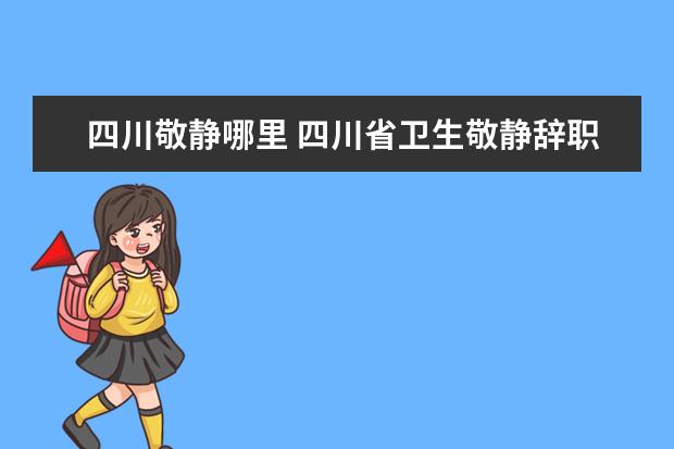 四川敬静哪里 四川省卫生敬静辞职原因