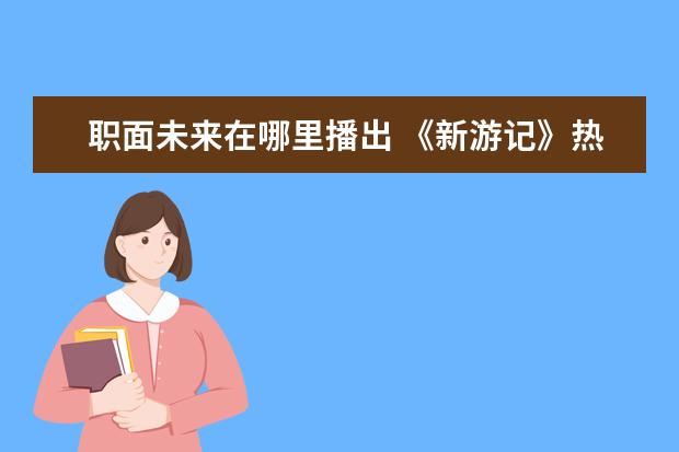 职面未来在哪里播出 《新游记》热度登顶,这档综艺好看在哪里?