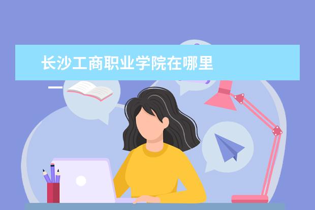 長沙工商職業(yè)學(xué)院在哪里 
  一、湖南工商職業(yè)學(xué)院在哪里