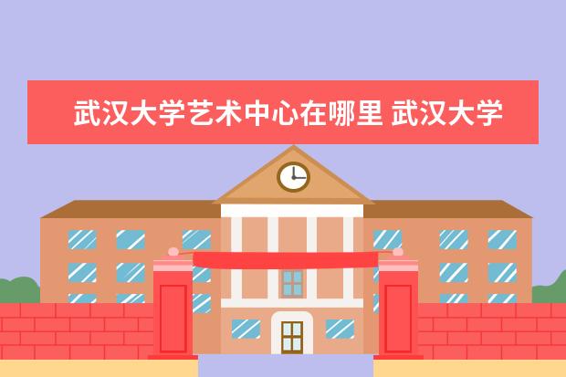 武汉大学艺术中心在哪里 武汉大学游玩的最佳路线推荐