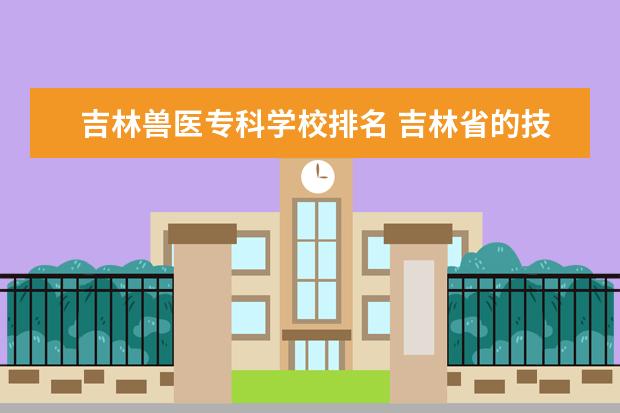 吉林兽医专科学校排名 吉林省的技术学校兽医专业哪个学校好