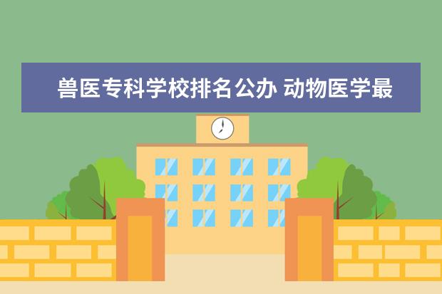 兽医专科学校排名公办 动物医学最好的专科学校