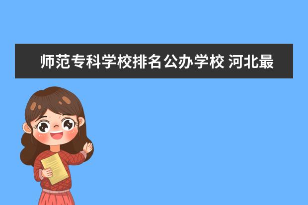 师范专科学校排名公办学校 河北最好的公办专科学校排名