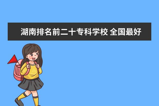 湖南排名前二十专科学校 全国最好的技术学校排名?