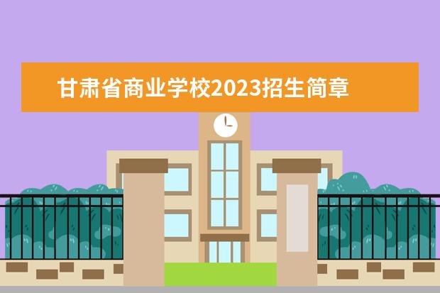甘肃省商业学校2023招生简章 甘肃省商业学校简介