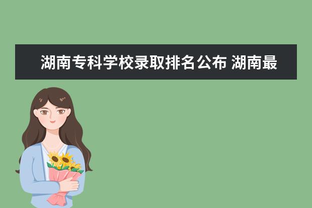 湖南专科学校录取排名公布 湖南最容易考上的十所高职专科大学名单(附2020年最...