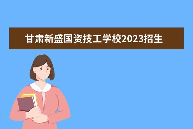 甘肃新盛国资技工学校2023招生简章 甘肃新盛国资技工学校简介