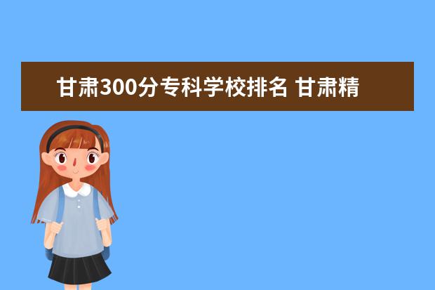 甘肃300分专科学校排名 甘肃精准扶平200一300分之间的学院有哪些