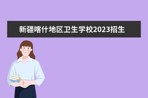 新疆喀什地区卫生学校2023招生简章 新疆喀什地区卫生学校简介